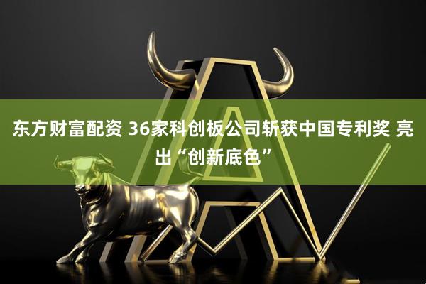 东方财富配资 36家科创板公司斩获中国专利奖 亮出“创新底色”