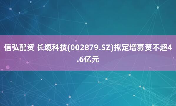 信弘配资 长缆科技(002879.SZ)拟定增募资不超4.6亿元