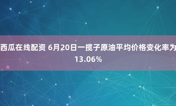 西瓜在线配资 6月20日一揽子原油平均价格变化率为13.06%
