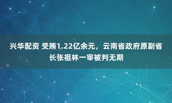兴华配资 受贿1.22亿余元，云南省政府原副省长张祖林一审被判无期