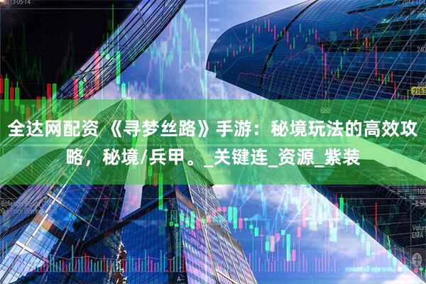全达网配资 《寻梦丝路》手游：秘境玩法的高效攻略，秘境/兵甲。_关键连_资源_紫装