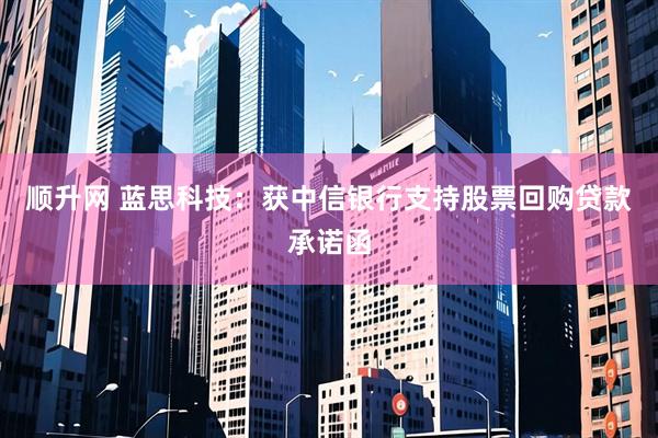 顺升网 蓝思科技：获中信银行支持股票回购贷款承诺函