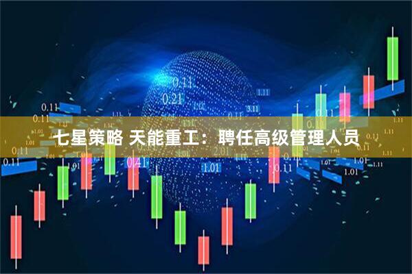 七星策略 天能重工：聘任高级管理人员