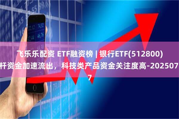 飞乐乐配资 ETF融资榜 | 银行ETF(512800)杠杆资金加速流出，科技类产品资金关注度高-20250707