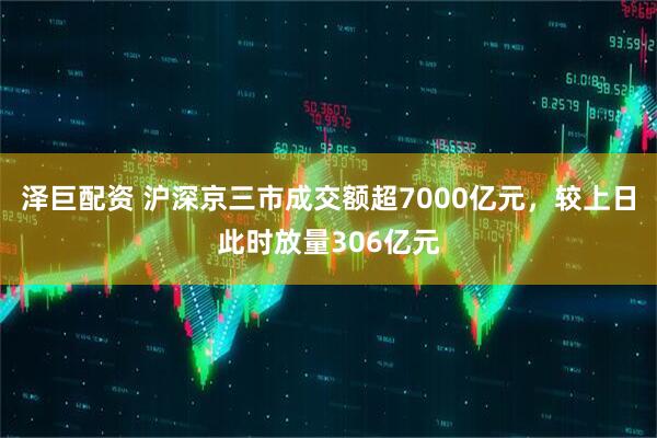 泽巨配资 沪深京三市成交额超7000亿元，较上日此时放量306亿元