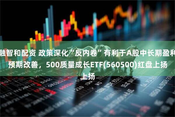 融智和配资 政策深化“反内卷”有利于A股中长期盈利预期改善，500质量成长ETF(560500)红盘上扬