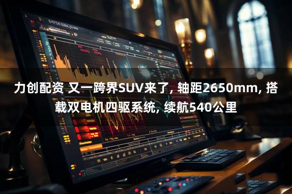 力创配资 又一跨界SUV来了, 轴距2650mm, 搭载双电机四驱系统, 续航540公里