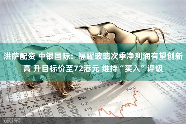 洪萨配资 中银国际：福耀玻璃次季净利润有望创新高 升目标价至72港元 维持“买入”评级
