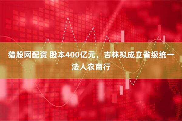 猎股网配资 股本400亿元，吉林拟成立省级统一法人农商行