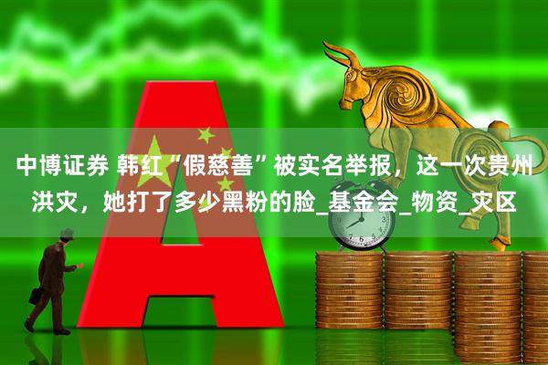 中博证券 韩红“假慈善”被实名举报，这一次贵州洪灾，她打了多少黑粉的脸_基金会_物资_灾区