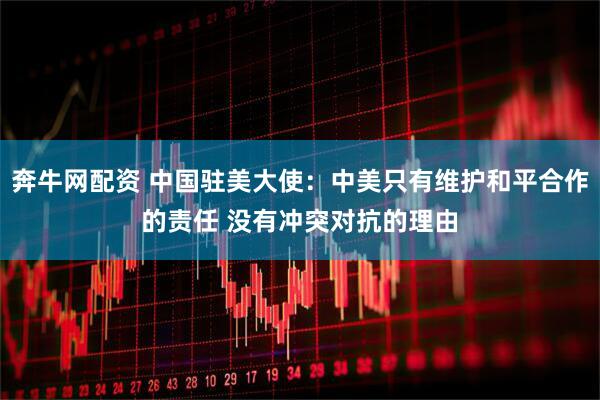奔牛网配资 中国驻美大使：中美只有维护和平合作的责任 没有冲突对抗的理由