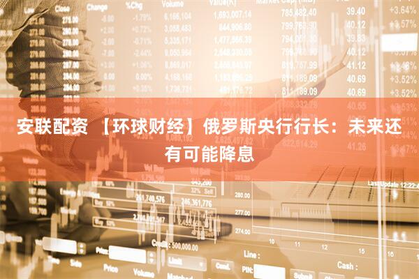 安联配资 【环球财经】俄罗斯央行行长：未来还有可能降息