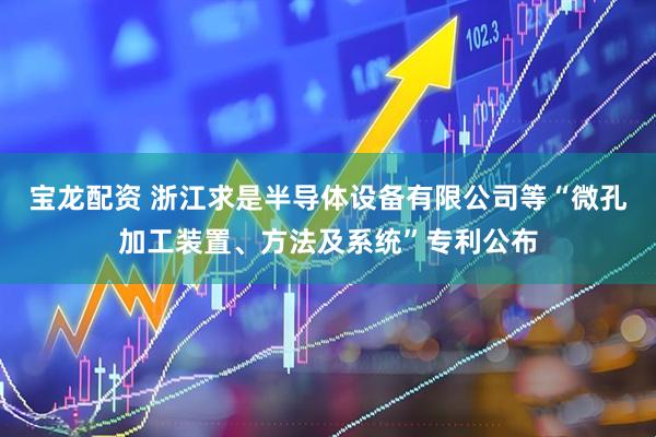 宝龙配资 浙江求是半导体设备有限公司等“微孔加工装置、方法及系统”专利公布