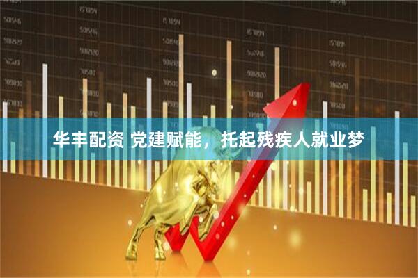 华丰配资 党建赋能，托起残疾人就业梦
