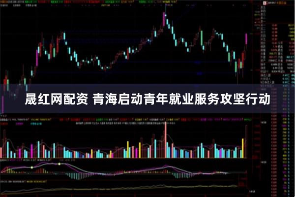 晟红网配资 青海启动青年就业服务攻坚行动