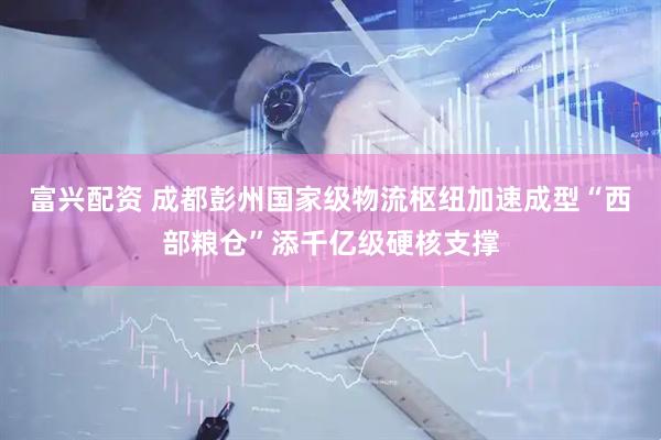 富兴配资 成都彭州国家级物流枢纽加速成型“西部粮仓”添千亿级硬核支撑