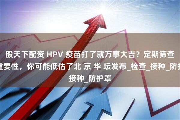 股天下配资 HPV 疫苗打了就万事大吉？定期筛查的重要性，你可能低估了北 京 华 坛发布_检查_接种_防护罩