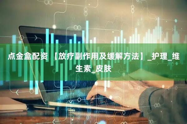 点金盒配资 【放疗副作用及缓解方法】_护理_维生素_皮肤