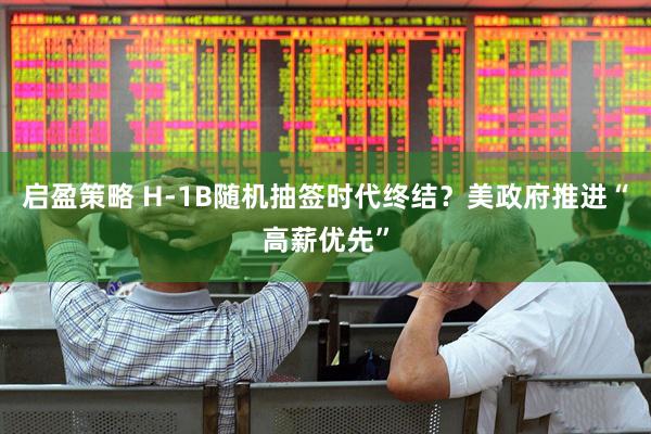启盈策略 H-1B随机抽签时代终结？美政府推进“高薪优先”