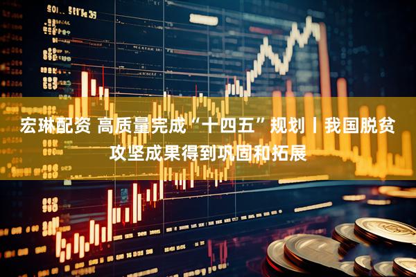 宏琳配资 高质量完成“十四五”规划丨我国脱贫攻坚成果得到巩固和拓展