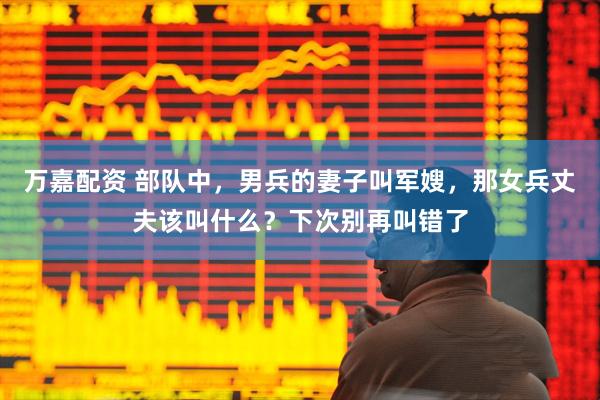 万嘉配资 部队中，男兵的妻子叫军嫂，那女兵丈夫该叫什么？下次别再叫错了