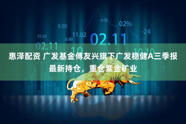 惠泽配资 广发基金傅友兴旗下广发稳健A三季报最新持仓，重仓紫金矿业
