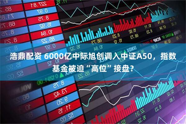 浩鼎配资 6000亿中际旭创调入中证A50，指数基金被迫“高位”接盘？