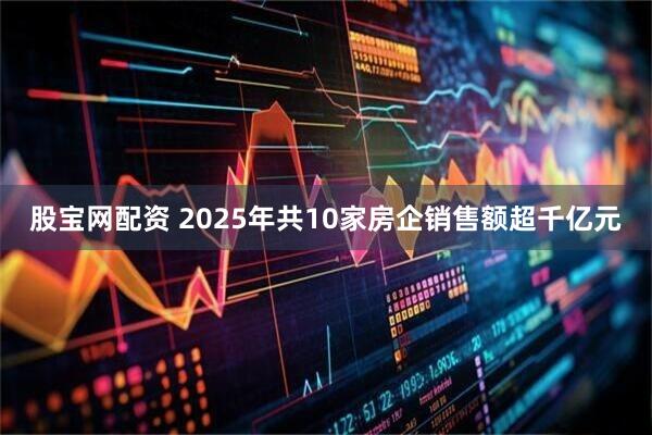 股宝网配资 2025年共10家房企销售额超千亿元
