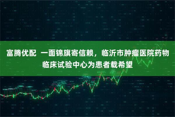 富腾优配  一面锦旗寄信赖，临沂市肿瘤医院药物临床试验中心为患者载希望