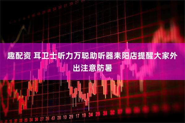 趣配资 耳卫士听力万聪助听器耒阳店提醒大家外出注意防暑