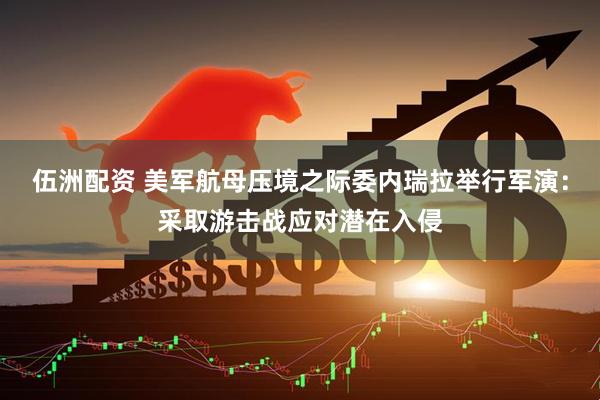 伍洲配资 美军航母压境之际委内瑞拉举行军演：采取游击战应对潜在入侵