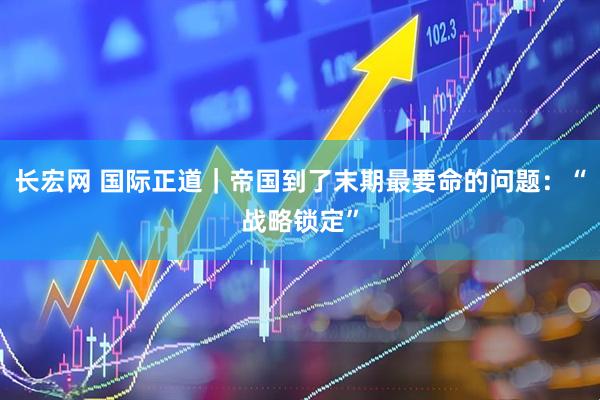 长宏网 国际正道｜帝国到了末期最要命的问题：“战略锁定”