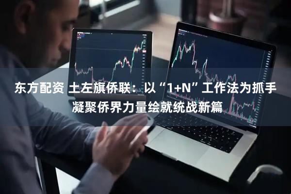 东方配资 土左旗侨联：以“1+N”工作法为抓手 凝聚侨界力量绘就统战新篇