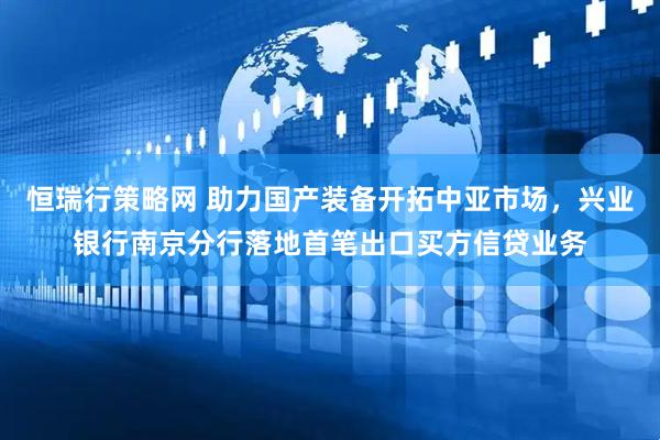 恒瑞行策略网 助力国产装备开拓中亚市场，兴业银行南京分行落地首笔出口买方信贷业务